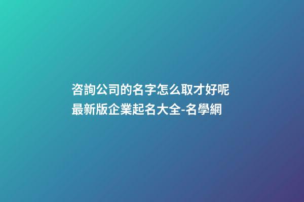 咨詢公司的名字怎么取才好呢 最新版企業起名大全-名學網-第1張-公司起名-玄機派